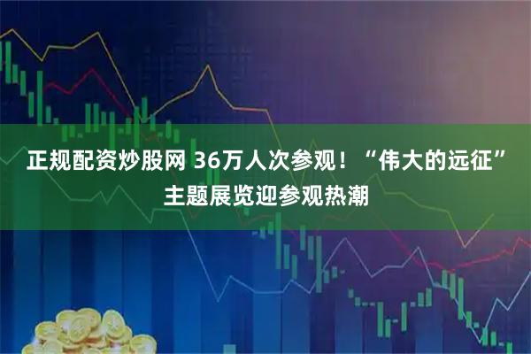 正规配资炒股网 36万人次参观！“伟大的远征”主题展览迎参观热潮
