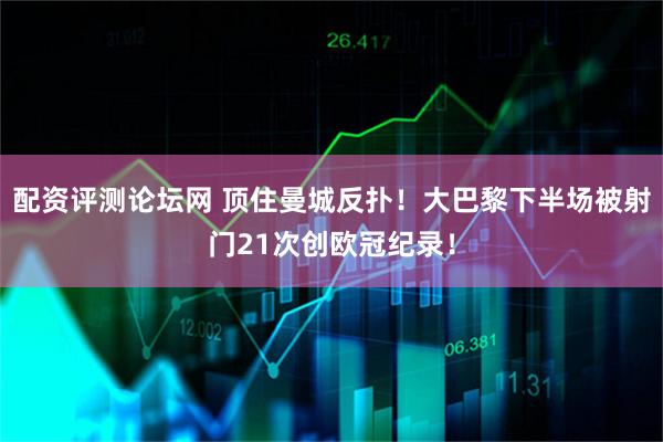 配资评测论坛网 顶住曼城反扑！大巴黎下半场被射门21次创欧冠纪录！