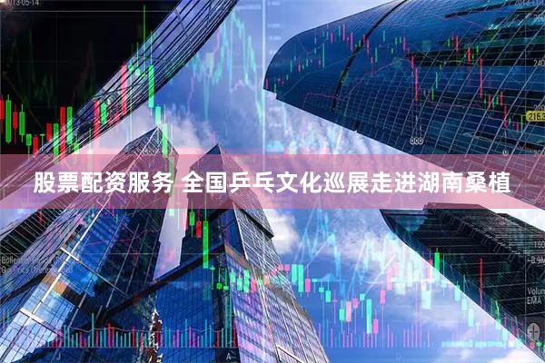 股票配资服务 全国乒乓文化巡展走进湖南桑植